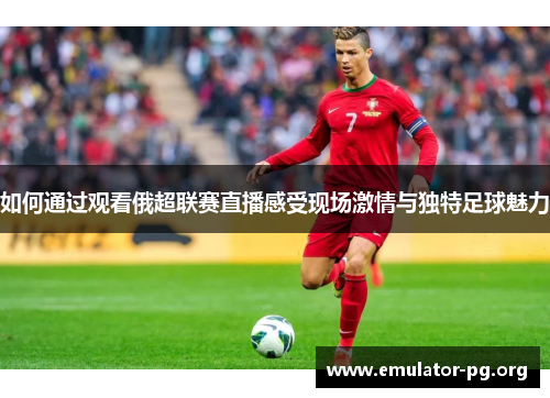 如何通过观看俄超联赛直播感受现场激情与独特足球魅力