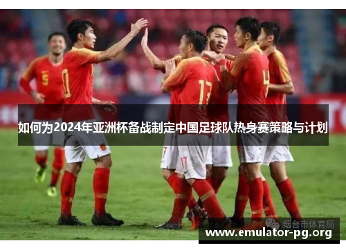 如何为2024年亚洲杯备战制定中国足球队热身赛策略与计划