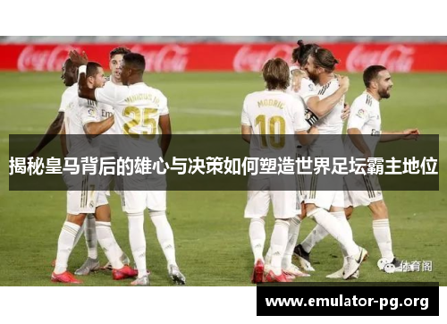 揭秘皇马背后的雄心与决策如何塑造世界足坛霸主地位