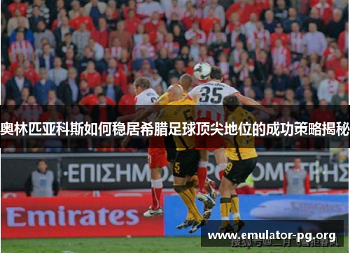奥林匹亚科斯如何稳居希腊足球顶尖地位的成功策略揭秘