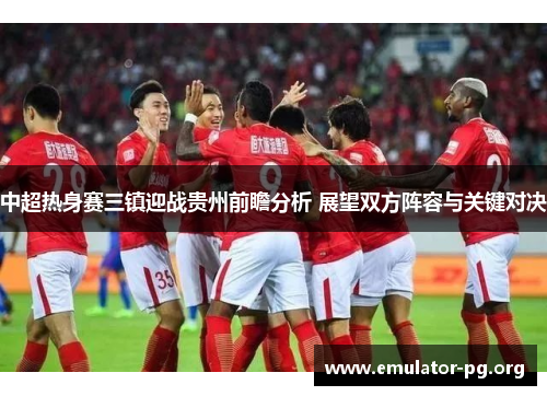 中超热身赛三镇迎战贵州前瞻分析 展望双方阵容与关键对决