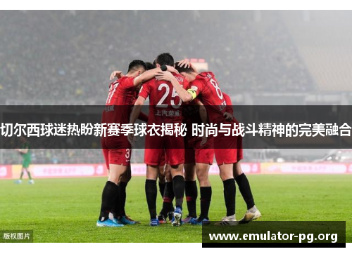 切尔西球迷热盼新赛季球衣揭秘 时尚与战斗精神的完美融合