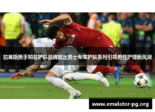 拉莫斯携手知名护肤品牌推出男士专属护肤系列引领男性护理新风潮