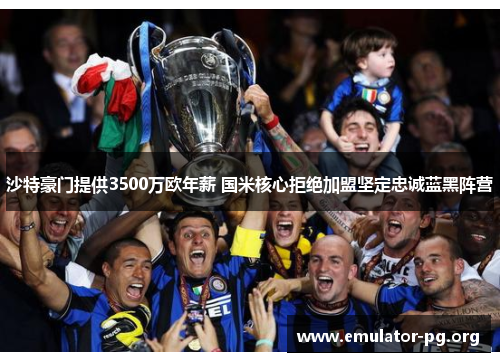 沙特豪门提供3500万欧年薪 国米核心拒绝加盟坚定忠诚蓝黑阵营
