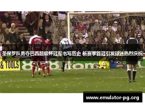 圣保罗队勇夺巴西超级杯冠军书写历史 新赛季首冠引发球迷热烈庆祝