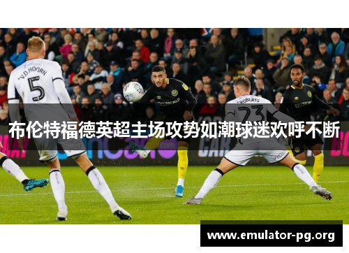 布伦特福德英超主场攻势如潮球迷欢呼不断