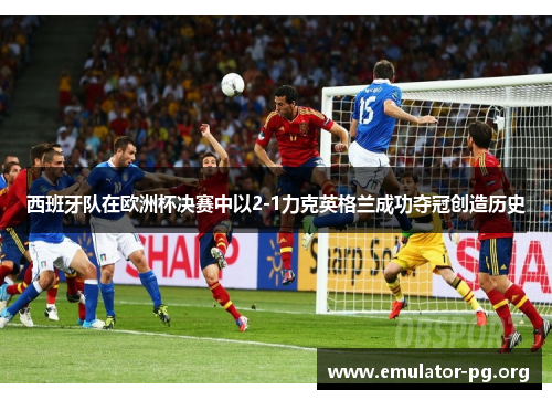 西班牙队在欧洲杯决赛中以2-1力克英格兰成功夺冠创造历史