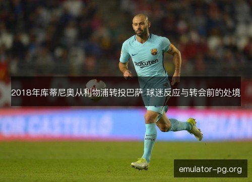 2018年库蒂尼奥从利物浦转投巴萨 球迷反应与转会前的处境 2018年库蒂尼奥从利物浦转投巴萨 球迷反应与转会前的处境